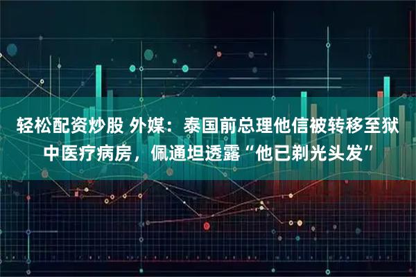 轻松配资炒股 外媒：泰国前总理他信被转移至狱中医疗病房，佩通坦透露“他已剃光头发”