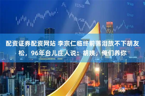 配资证券配资网站 李宗仁临终前落泪放不下胡友松，96年台儿庄人说：胡姨，俺们养你