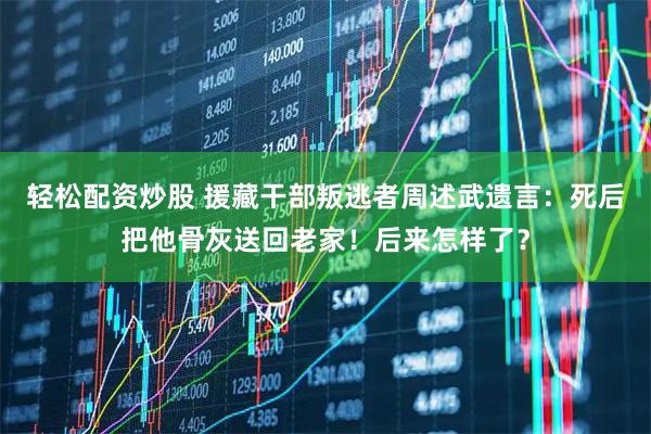 轻松配资炒股 援藏干部叛逃者周述武遗言：死后把他骨灰送回老家！后来怎样了？