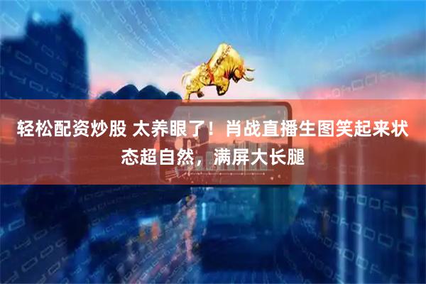 轻松配资炒股 太养眼了！肖战直播生图笑起来状态超自然，满屏大长腿