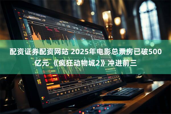 配资证券配资网站 2025年电影总票房已破500亿元 《疯狂动物城2》冲进前三