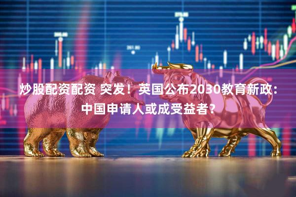 炒股配资配资 突发！英国公布2030教育新政：中国申请人或成受益者？