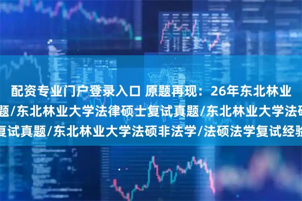 配资专业门户登录入口 原题再现:26年东北林业大学法硕复试真题489题/东北林业大学法律硕士复试真题/东北林业大学法硕非法学/法硕法学复试经验