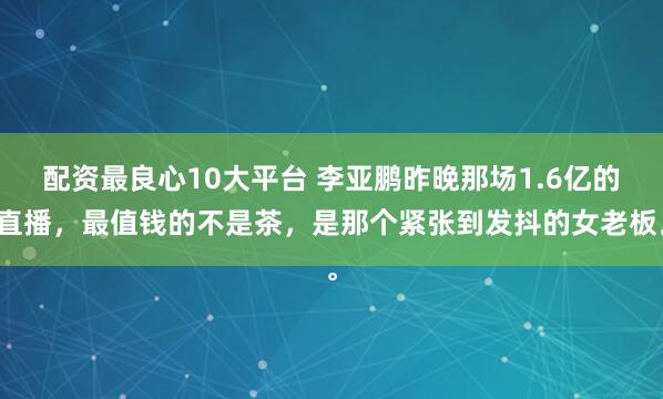 配资最良心10大平台 李亚鹏昨晚那场1.6亿的直播，最值钱的不是茶，是那个紧张到发抖的女老板。
