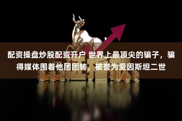 配资操盘炒股配资开户 世界上最顶尖的骗子，骗得媒体围着他团团转，被誉为爱因斯坦二世