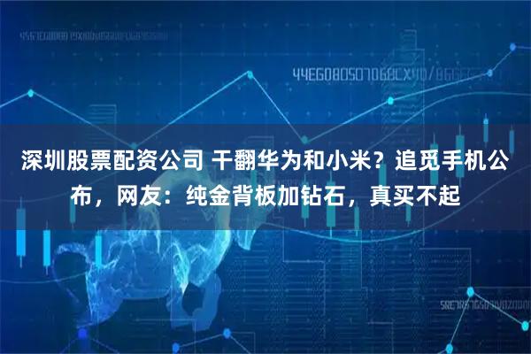 深圳股票配资公司 干翻华为和小米？追觅手机公布，网友：纯金背板加钻石，真买不起