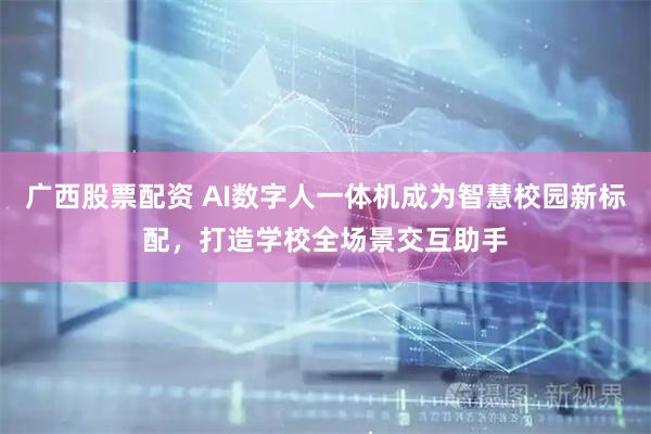 广西股票配资 AI数字人一体机成为智慧校园新标配,打造学校全场景交互助手