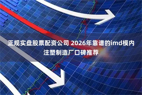 正规实盘股票配资公司 2026年靠谱的imd模内注塑制造厂口碑推荐