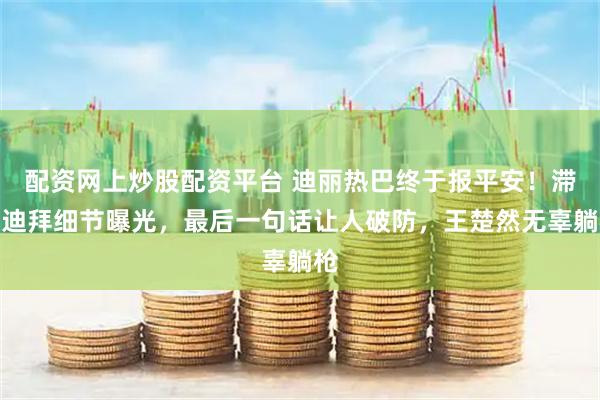 配资网上炒股配资平台 迪丽热巴终于报平安！滞留迪拜细节曝光，最后一句话让人破防，王楚然无辜躺枪