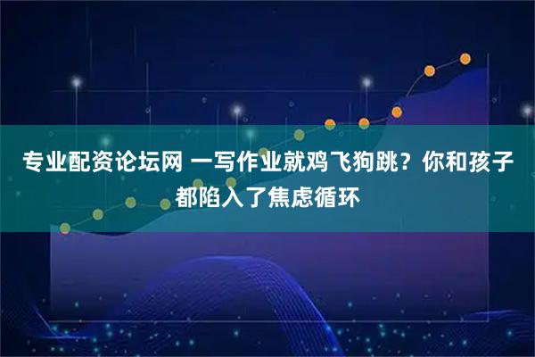 专业配资论坛网 一写作业就鸡飞狗跳？你和孩子都陷入了焦虑循环