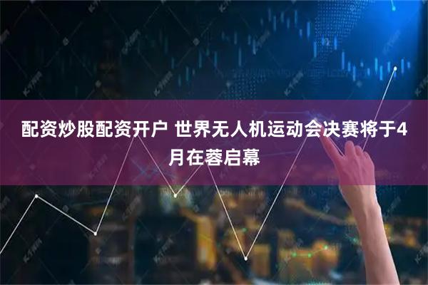配资炒股配资开户 世界无人机运动会决赛将于4月在蓉启幕