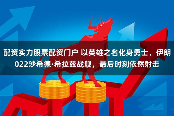 配资实力股票配资门户 以英雄之名化身勇士，伊朗022沙希德·希拉兹战舰，最后时刻依然射击