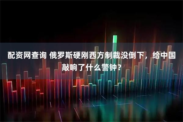 配资网查询 俄罗斯硬刚西方制裁没倒下，给中国敲响了什么警钟？
