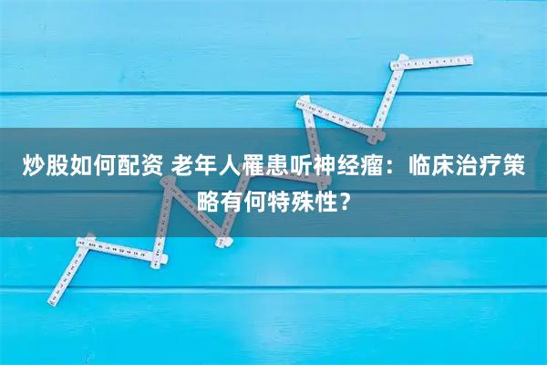 炒股如何配资 老年人罹患听神经瘤：临床治疗策略有何特殊性？