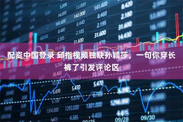 配资中国登录 邱指视频独缺孙颖莎,一句你穿长裤了引发评论区