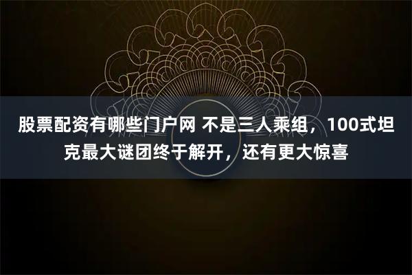 股票配资有哪些门户网 不是三人乘组，100式坦克最大谜团终于解开，还有更大惊喜