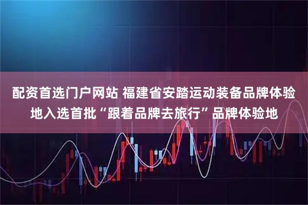 配资首选门户网站 福建省安踏运动装备品牌体验地入选首批“跟着品牌去旅行”品牌体验地