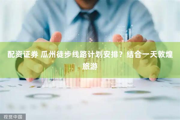 配资证券 瓜州徒步线路计划安排？结合一天敦煌旅游
