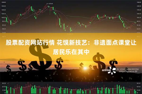 股票配资网站行情 花馍新技艺：非遗面点课堂让居民乐在其中