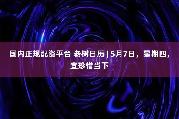 国内正规配资平台 老树日历 | 5月7日，星期四，宜珍惜当下