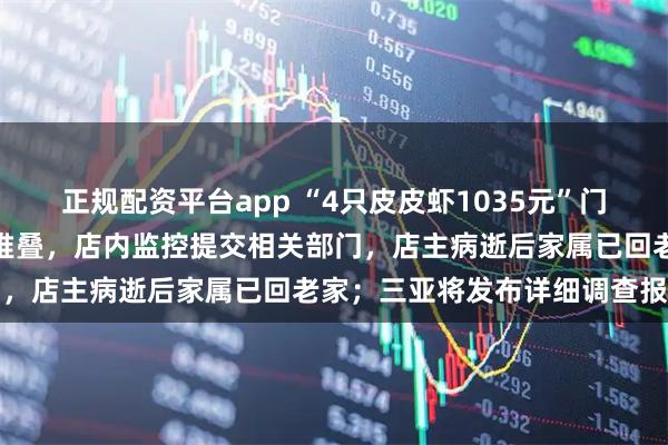 正规配资平台app “4只皮皮虾1035元”门店停业，标价牌撤下椅子堆叠，店内监控提交相关部门，店主病逝后家属已回老家；三亚将发布详细调查报告