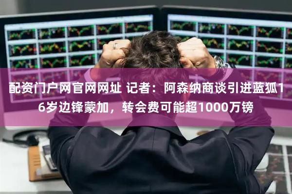 配资门户网官网网址 记者：阿森纳商谈引进蓝狐16岁边锋蒙加，转会费可能超1000万镑