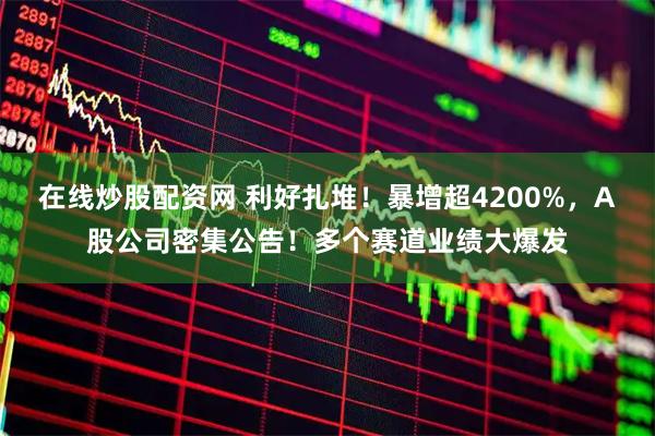 在线炒股配资网 利好扎堆!暴增超4200%,A股公司密集公告!多个赛道业绩大爆发