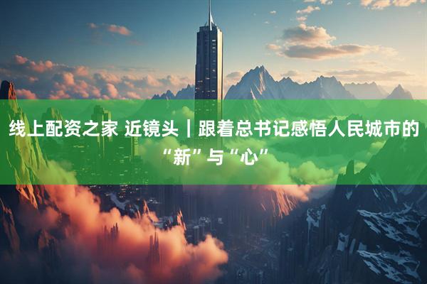 线上配资之家 近镜头｜跟着总书记感悟人民城市的“新”与“心”