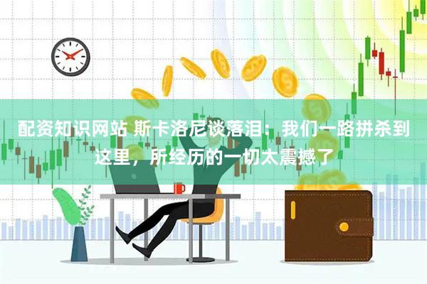 配资知识网站 斯卡洛尼谈落泪：我们一路拼杀到这里，所经历的一切太震撼了