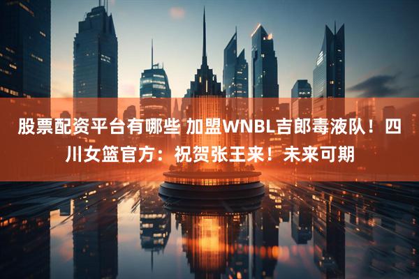 股票配资平台有哪些 加盟WNBL吉郎毒液队！四川女篮官方：祝贺张王来！未来可期