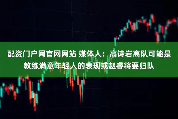 配资门户网官网网站 媒体人：高诗岩离队可能是教练满意年轻人的表现或赵睿将要归队