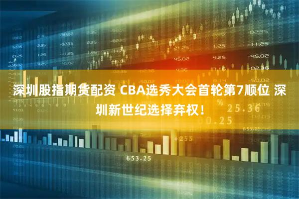 深圳股指期货配资 CBA选秀大会首轮第7顺位 深圳新世纪选择弃权！