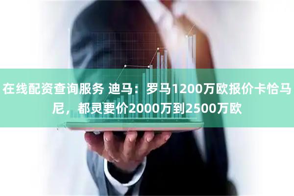 在线配资查询服务 迪马：罗马1200万欧报价卡恰马尼，都灵要价2000万到2500万欧