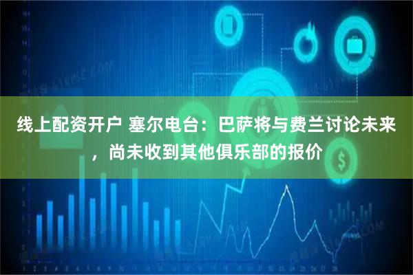 线上配资开户 塞尔电台：巴萨将与费兰讨论未来，尚未收到其他俱乐部的报价